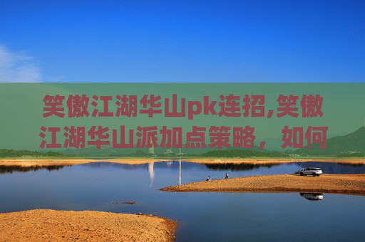 笑傲江湖华山pk连招,笑傲江湖华山派加点策略，如何提升角色实力？