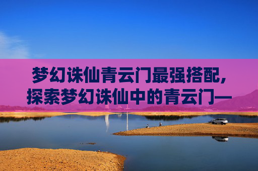 梦幻诛仙青云门最强搭配,探索梦幻诛仙中的青云门——一个充满神秘与传奇的门派