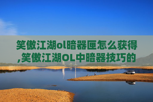 笑傲江湖ol暗器匣怎么获得,笑傲江湖OL中暗器技巧的深度解析
