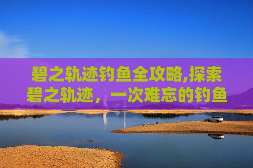 碧之轨迹钓鱼全攻略,探索碧之轨迹，一次难忘的钓鱼之旅