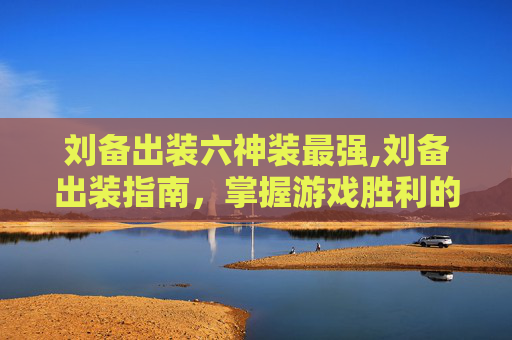 刘备出装六神装最强,刘备出装指南，掌握游戏胜利的关键