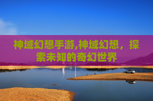 神域幻想手游,神域幻想，探索未知的奇幻世界