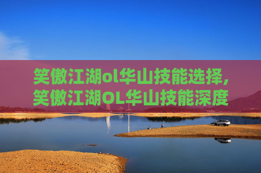 笑傲江湖ol华山技能选择,笑傲江湖OL华山技能深度解析