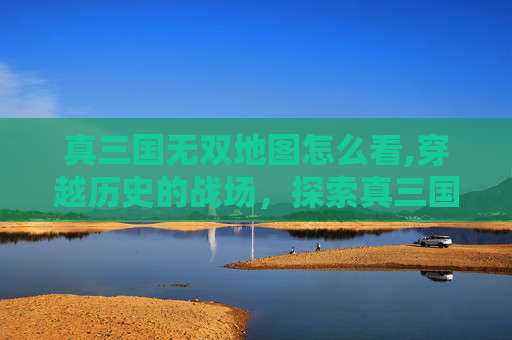 真三国无双地图怎么看,穿越历史的战场，探索真三国无双系列中的地图设计