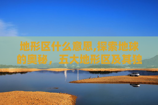 地形区什么意思,探索地球的奥秘，五大地形区及其独特魅力