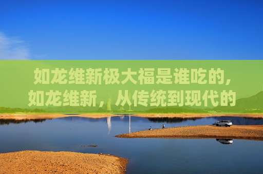 如龙维新极大福是谁吃的,如龙维新，从传统到现代的华丽蜕变