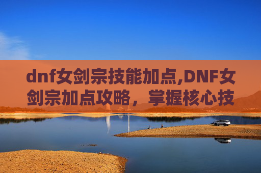 dnf女剑宗技能加点,DNF女剑宗加点攻略，掌握核心技能，提升战斗力