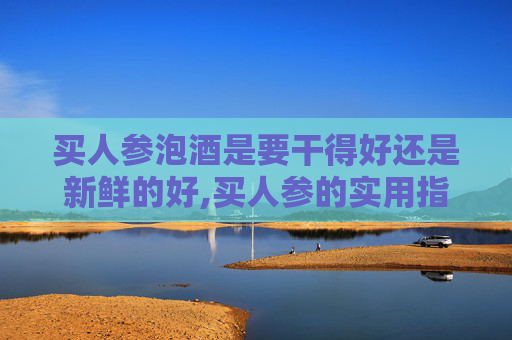买人参泡酒是要干得好还是新鲜的好,买人参的实用指南，从选择到保存，一步到位