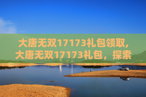 大唐无双17173礼包领取,大唐无双17173礼包，探索游戏内的丰厚奖励