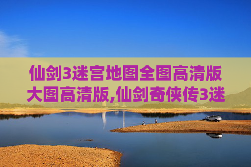 仙剑3迷宫地图全图高清版大图高清版,仙剑奇侠传3迷宫地图全解析，探索隐藏的奇幻世界