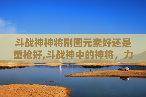 斗战神神将刷图元素好还是重枪好,斗战神中的神将，力量与荣耀的化身