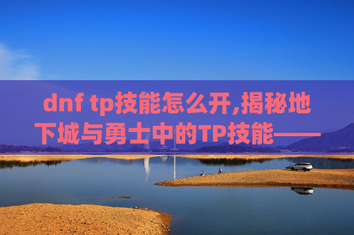 dnf tp技能怎么开,揭秘地下城与勇士中的TP技能——提升角色实力的秘密武器