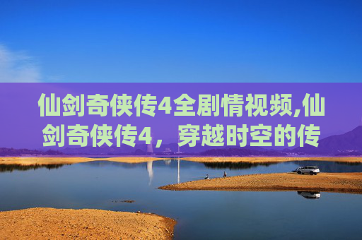 仙剑奇侠传4全剧情视频,仙剑奇侠传4，穿越时空的传奇