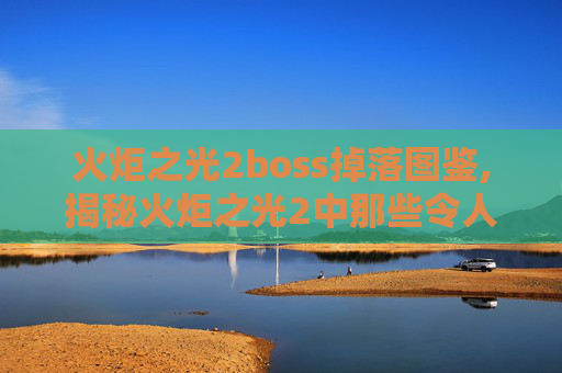 火炬之光2boss掉落图鉴,揭秘火炬之光2中那些令人敬畏的BOSS战斗