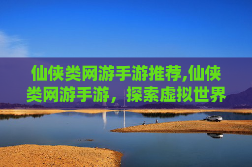 仙侠类网游手游推荐,仙侠类网游手游，探索虚拟世界的奇幻之旅