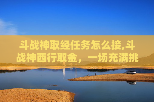 斗战神取经任务怎么接,斗战神西行取金，一场充满挑战与机遇的冒险之旅