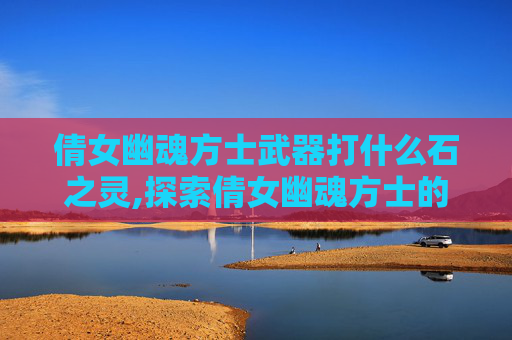 倩女幽魂方士武器打什么石之灵,探索倩女幽魂方士的神秘武器——揭秘其背后的历史与传说