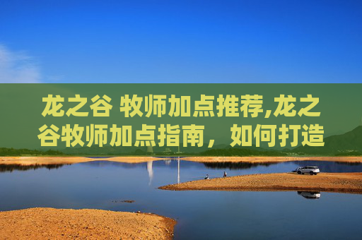 龙之谷 牧师加点推荐,龙之谷牧师加点指南，如何打造你的全能治疗者