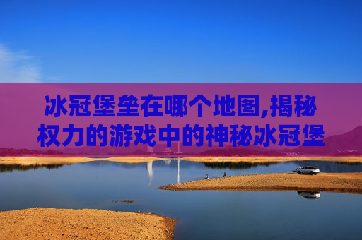 冰冠堡垒在哪个地图,揭秘权力的游戏中的神秘冰冠堡垒