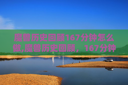 魔兽历史回顾167分钟怎么做,魔兽历史回顾，167分钟的史诗之旅