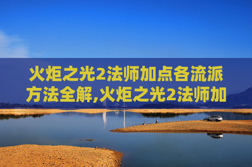 火炬之光2法师加点各流派方法全解,火炬之光2法师加点指南，掌握魔法的力量