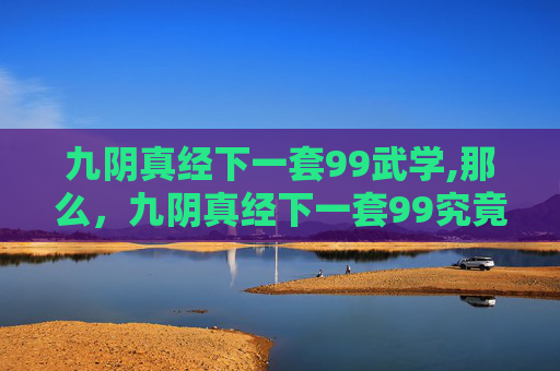 九阴真经下一套99武学,那么，九阴真经下一套99究竟有哪些内容呢？根据现有的资料和传说，我们可以推测出以下几种可能性