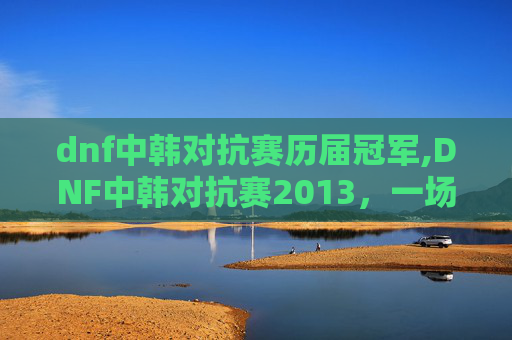 dnf中韩对抗赛历届冠军,DNF中韩对抗赛2013，一场电竞盛宴的华丽落幕