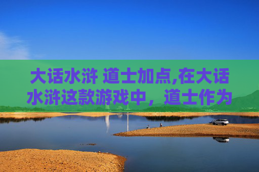 大话水浒 道士加点,在大话水浒这款游戏中，道士作为辅助职业，其加点策略对于玩家的游戏体验至关重要。下面将介绍如何为道士合理分配技能点，以发挥其在团队中的最大作用