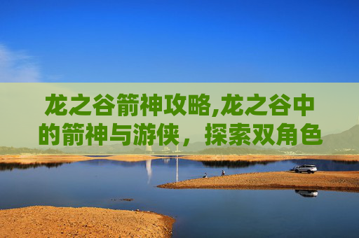龙之谷箭神攻略,龙之谷中的箭神与游侠，探索双角色的独有魅力