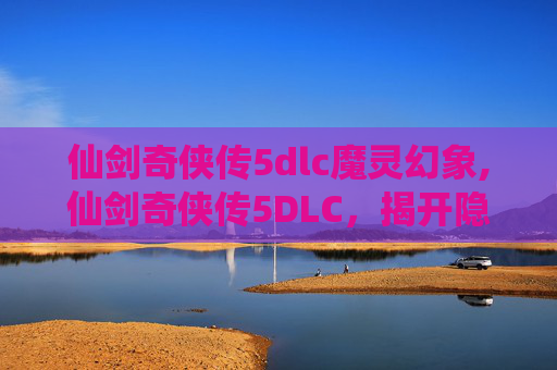 仙剑奇侠传5dlc魔灵幻象,仙剑奇侠传5DLC，揭开隐藏剧情的神秘面纱