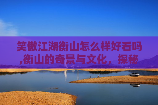 笑傲江湖衡山怎么样好看吗,衡山的奇景与文化，探秘笑傲江湖中的神秘之地