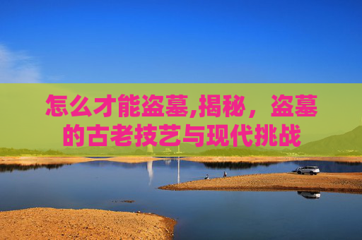 怎么才能盗墓,揭秘，盗墓的古老技艺与现代挑战