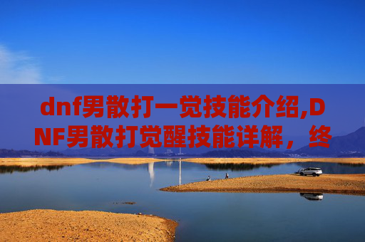 dnf男散打一觉技能介绍,DNF男散打觉醒技能详解，终极力量的觉醒之路