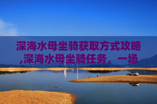 深海水母坐骑获取方式攻略,深海水母坐骑任务，一场刺激的海底探险之旅