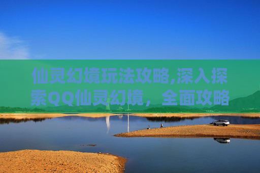 仙灵幻境玩法攻略,深入探索QQ仙灵幻境，全面攻略指南