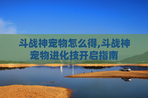 斗战神宠物怎么得,斗战神宠物进化技开启指南