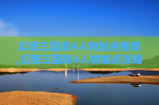 幻想三国志4人物加点推荐,幻想三国志4人物加点攻略