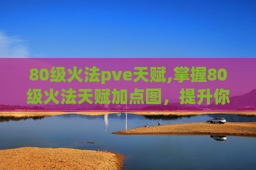 80级火法pve天赋,掌握80级火法天赋加点图，提升你的法术输出