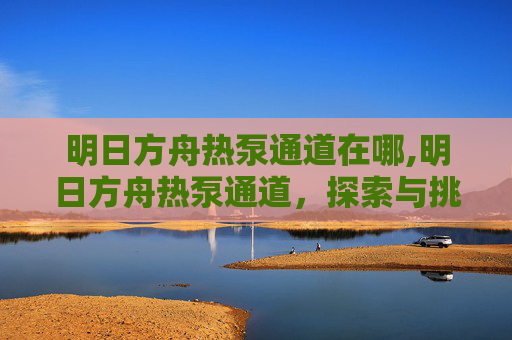 明日方舟热泵通道在哪,明日方舟热泵通道，探索与挑战的完美融合