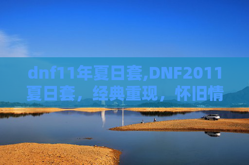 dnf11年夏日套,DNF2011夏日套，经典重现，怀旧情怀与时尚潮流的完美融合