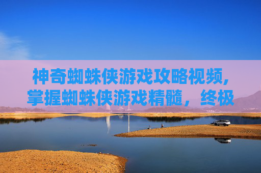 神奇蜘蛛侠游戏攻略视频,掌握蜘蛛侠游戏精髓，终极战斗技巧与策略