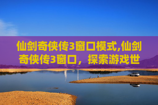 仙剑奇侠传3窗口模式,仙剑奇侠传3窗口,探索游戏世界的奥秘