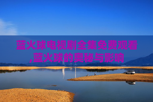 蓝火球电视剧全集免费观看,蓝火球的奥秘与影响