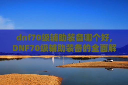dnf70级辅助装备哪个好,DNF70级辅助装备的全面解析与选择指南