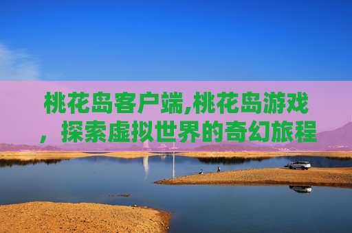 桃花岛客户端,桃花岛游戏，探索虚拟世界的奇幻旅程