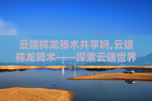 云端祥龙骑术共享吗,云端祥龙骑术——探索云端世界的神秘骑术艺术