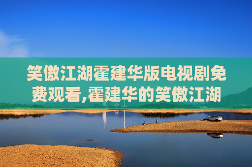 笑傲江湖霍建华版电视剧免费观看,霍建华的笑傲江湖，从荧幕到现实，演绎不一样的武侠情怀