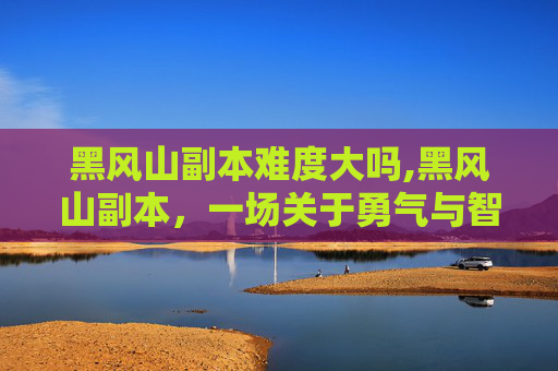 黑风山副本难度大吗,黑风山副本，一场关于勇气与智慧的考验
