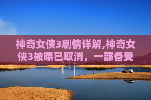 神奇女侠3剧情详解,神奇女侠3被曝已取消，一部备受期待的超级英雄电影的终结？