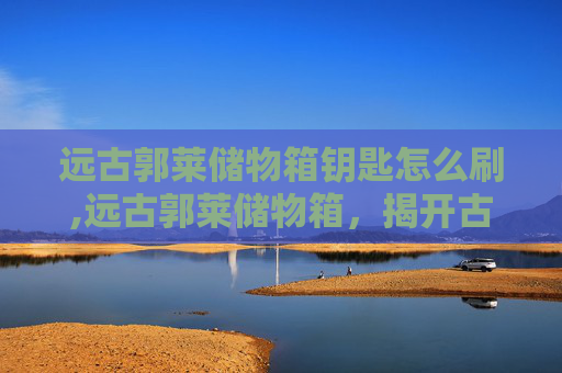 远古郭莱储物箱钥匙怎么刷,远古郭莱储物箱，揭开古代文明的神秘面纱
